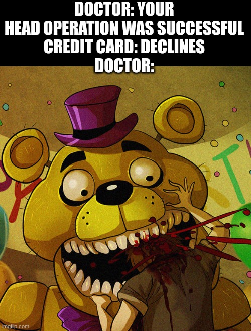 Meme 01 | DOCTOR: YOUR HEAD OPERATION WAS SUCCESSFUL
CREDIT CARD: DECLINES
DOCTOR: | image tagged in fnaf,funny | made w/ Imgflip meme maker