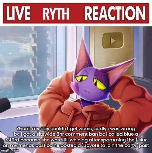 Live ryth reaction | Great, my day couldn't get worse, sadly i was wrong bc i got a sitewide 8hr comment ban bc i called blue a r3t9rd because she was still whining after spamming the f slur on my friends post bc he posted a "upvote to join the party" post | image tagged in live ryth reaction | made w/ Imgflip meme maker