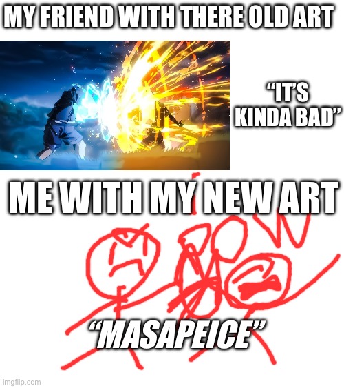Why are you reading the title. It doesn’t matter… stop looking… stop!… stop it!… I TOLD YOU TO STOP!……… WHY ARENT YOU STOPING!!! | MY FRIEND WITH THERE OLD ART; “IT’S KINDA BAD”; ME WITH MY NEW ART; “MASAPEICE” | image tagged in art | made w/ Imgflip meme maker