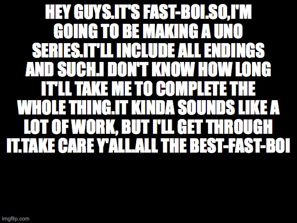 NEW SERIES ANNOUNCEMENT!!!!!!! COMING SOON TO IMG.FLIP | HEY GUYS.IT'S FAST-BOI.SO,I'M GOING TO BE MAKING A UNO SERIES.IT'LL INCLUDE ALL ENDINGS AND SUCH.I DON'T KNOW HOW LONG IT'LL TAKE ME TO COMPLETE THE WHOLE THING.IT KINDA SOUNDS LIKE A LOT OF WORK, BUT I'LL GET THROUGH IT.TAKE CARE Y'ALL.ALL THE BEST-FAST-BOI | image tagged in uno,announcement | made w/ Imgflip meme maker