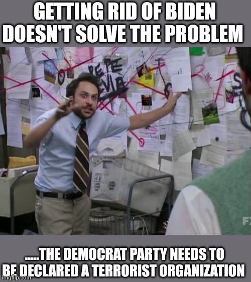 Just about done..... | GETTING RID OF BIDEN DOESN'T SOLVE THE PROBLEM; .....THE DEMOCRAT PARTY NEEDS TO BE DECLARED A TERRORIST ORGANIZATION | image tagged in charlie conspiracy always sunny in philidelphia | made w/ Imgflip meme maker