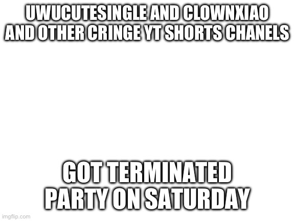 LETS GOOOOOOOO | UWUCUTESINGLE AND CLOWNXIAO AND OTHER CRINGE YT SHORTS CHANELS; GOT TERMINATED
PARTY ON SATURDAY | image tagged in blank white template | made w/ Imgflip meme maker