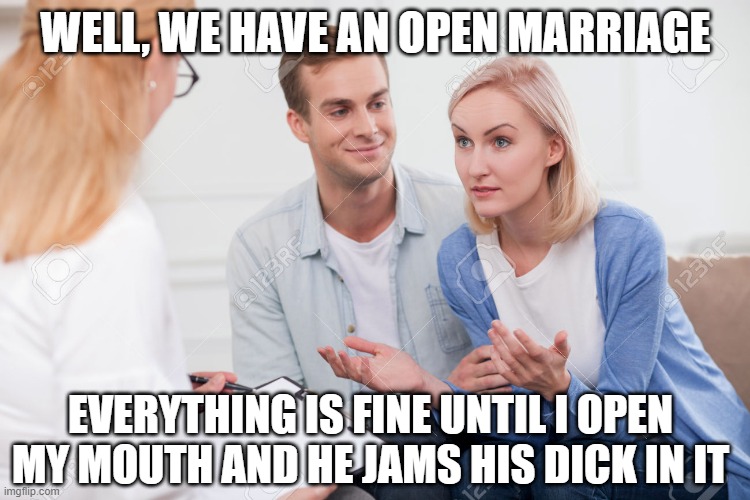 Open Wide | WELL, WE HAVE AN OPEN MARRIAGE; EVERYTHING IS FINE UNTIL I OPEN MY MOUTH AND HE JAMS HIS DICK IN IT | image tagged in husband and wife therapist | made w/ Imgflip meme maker