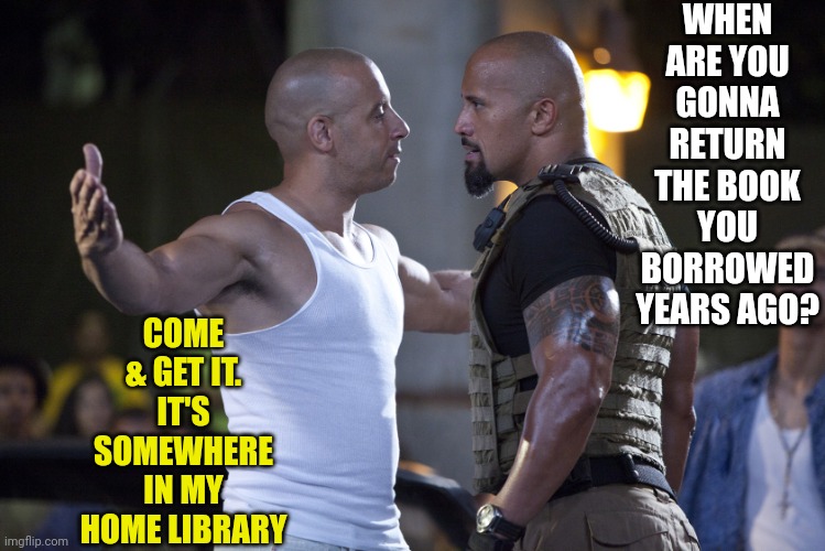 Come & get it | WHEN ARE YOU GONNA RETURN THE BOOK YOU BORROWED YEARS AGO? COME & GET IT. IT'S SOMEWHERE IN MY HOME LIBRARY | image tagged in fast and furious,nerd,book,borrowed,nerd fight,reading | made w/ Imgflip meme maker