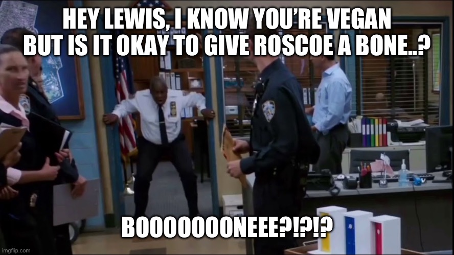 Captain Holt BONE | HEY LEWIS, I KNOW YOU’RE VEGAN BUT IS IT OKAY TO GIVE ROSCOE A BONE..? BOOOOOOONEEE?!?!? | image tagged in captain holt bone | made w/ Imgflip meme maker