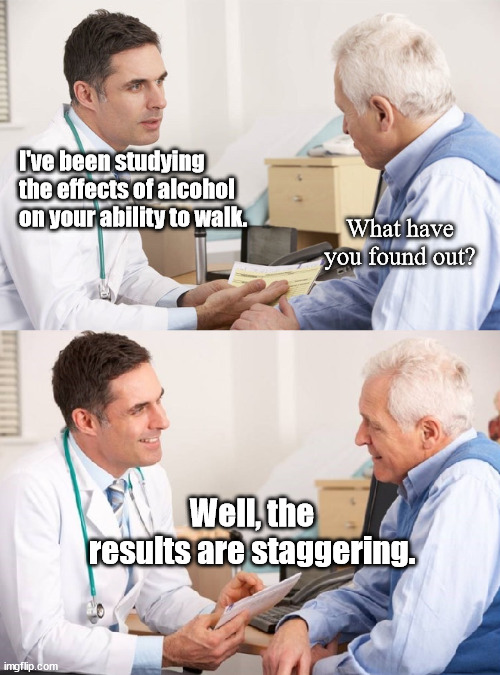 Dad Jokes From The Doctor | I've been studying the effects of alcohol on your ability to walk. What have you found out? Well, the results are staggering. | image tagged in doctor patient meme,dad joke,humor,funny,pun | made w/ Imgflip meme maker