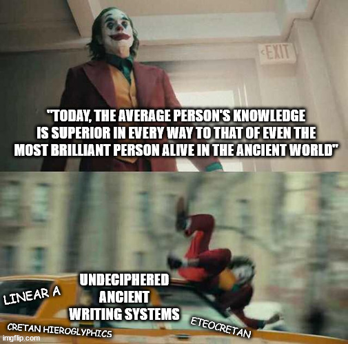 joker getting hit by a car | "TODAY, THE AVERAGE PERSON'S KNOWLEDGE IS SUPERIOR IN EVERY WAY TO THAT OF EVEN THE MOST BRILLIANT PERSON ALIVE IN THE ANCIENT WORLD"; UNDECIPHERED ANCIENT WRITING SYSTEMS; LINEAR A; ETEOCRETAN; CRETAN HIEROGLYPHICS | image tagged in joker getting hit by a car | made w/ Imgflip meme maker