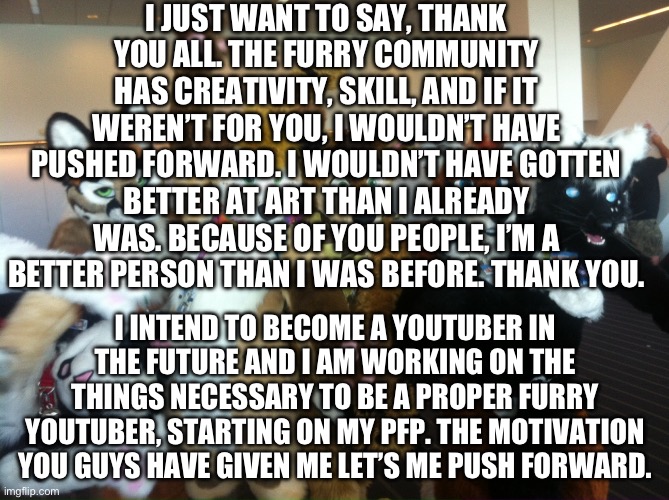Thank you. | I JUST WANT TO SAY, THANK YOU ALL. THE FURRY COMMUNITY HAS CREATIVITY, SKILL, AND IF IT WEREN’T FOR YOU, I WOULDN’T HAVE PUSHED FORWARD. I WOULDN’T HAVE GOTTEN BETTER AT ART THAN I ALREADY WAS. BECAUSE OF YOU PEOPLE, I’M A BETTER PERSON THAN I WAS BEFORE. THANK YOU. I INTEND TO BECOME A YOUTUBER IN THE FUTURE AND I AM WORKING ON THE THINGS NECESSARY TO BE A PROPER FURRY YOUTUBER, STARTING ON MY PFP. THE MOTIVATION YOU GUYS HAVE GIVEN ME LET’S ME PUSH FORWARD. | image tagged in furries | made w/ Imgflip meme maker