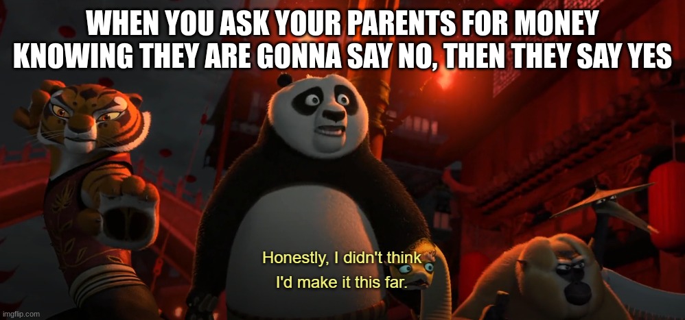 Honestly I didn't think I'd get this far - kung fu panda | WHEN YOU ASK YOUR PARENTS FOR MONEY KNOWING THEY ARE GONNA SAY NO, THEN THEY SAY YES | image tagged in honestly i didn't think i'd get this far - kung fu panda | made w/ Imgflip meme maker