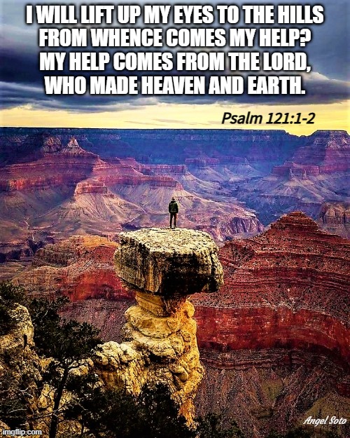 psalm 121, 1-2 | I WILL LIFT UP MY EYES TO THE HILLS
FROM WHENCE COMES MY HELP?
MY HELP COMES FROM THE LORD,
WHO MADE HEAVEN AND EARTH. Psalm 121:1-2; Angel Soto | image tagged in i will lift up my eyes,my help comes from the lord,heaven and earth,psalm 121 | made w/ Imgflip meme maker