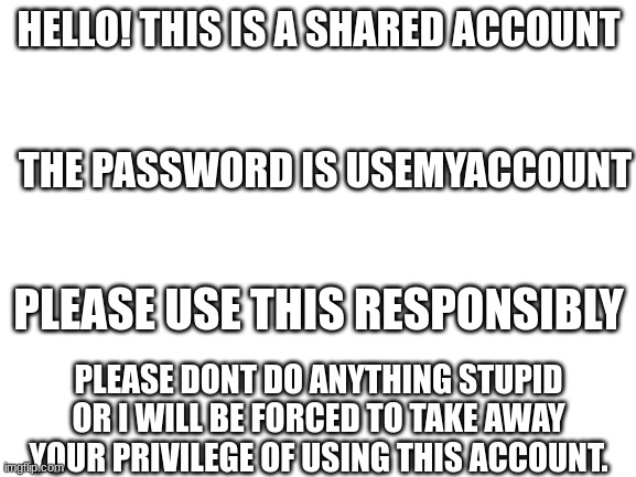 use this account responsiby. (actually i dont care you can just spam, uh, *questionable body pictures*) | HELLO! THIS IS A SHARED ACCOUNT; THE PASSWORD IS USEMYACCOUNT; PLEASE USE THIS RESPONSIBLY; PLEASE DONT DO ANYTHING STUPID OR I WILL BE FORCED TO TAKE AWAY YOUR PRIVILEGE OF USING THIS ACCOUNT. | image tagged in use my account | made w/ Imgflip meme maker