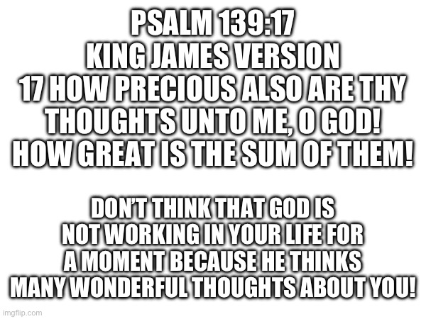 This is my favorite Bible verse | PSALM 139:17
KING JAMES VERSION
17 HOW PRECIOUS ALSO ARE THY THOUGHTS UNTO ME, O GOD! HOW GREAT IS THE SUM OF THEM! DON’T THINK THAT GOD IS NOT WORKING IN YOUR LIFE FOR A MOMENT BECAUSE HE THINKS MANY WONDERFUL THOUGHTS ABOUT YOU! | image tagged in bible,holy bible,bible verse,the bible,biblical | made w/ Imgflip meme maker