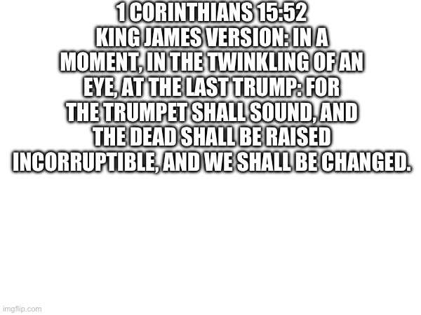 Just thought I’d share | 1 CORINTHIANS 15:52
KING JAMES VERSION: IN A MOMENT, IN THE TWINKLING OF AN EYE, AT THE LAST TRUMP: FOR THE TRUMPET SHALL SOUND, AND THE DEAD SHALL BE RAISED INCORRUPTIBLE, AND WE SHALL BE CHANGED. | image tagged in bible,holy bible,bible verse | made w/ Imgflip meme maker