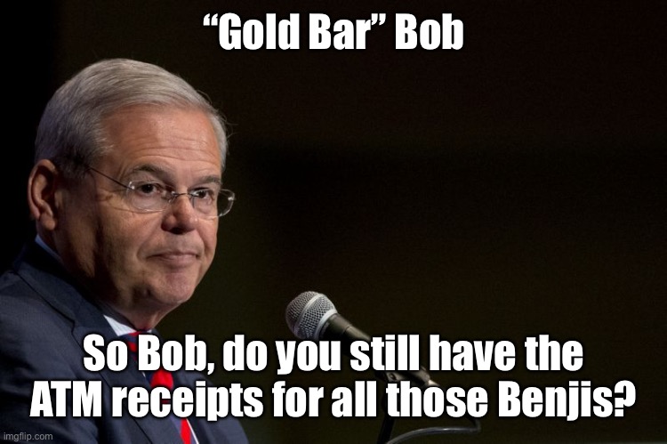 Gold Bar Bob thinks he’s smarter after the hung jury on his first corruption indictment. | “Gold Bar” Bob; So Bob, do you still have the ATM receipts for all those Benjis? | image tagged in senator bob menendez,gold bar bob,benjis,corrupt | made w/ Imgflip meme maker