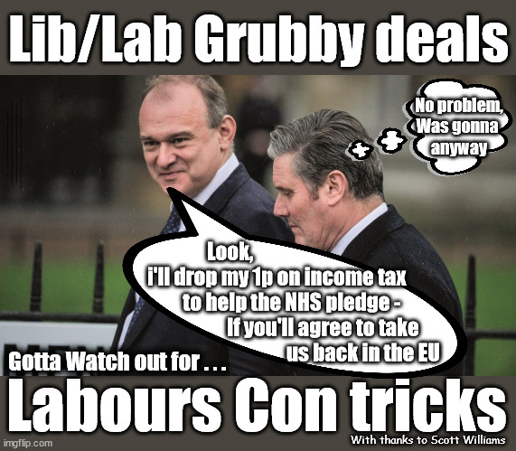 Lib/Lab Grubby deals - Labours Con Tricks | Lib/Lab Grubby deals; No problem,
Was gonna 
anyway; You see it coming right? #Immigration #Starmerout #Labour #wearecorbyn #KeirStarmer #DianeAbbott #McDonnell #cultofcorbyn #labourisdead #labourracism #socialistsunday #nevervotelabour #socialistanyday #Antisemitism #Savile #SavileGate #Paedo #Worboys #GroomingGangs #Paedophile #IllegalImmigration #Immigrants #Invasion #StarmerResign #Starmeriswrong #SirSoftie #SirSofty #Blair #Steroids #Economy #LibLabPact #EdDavey #LibDim #LibDem #Brexit #RejoinEU; Ed Davey drops key tax rise pledge to align with Labour policy; Vote Labour - Get Lib/Lab Pact vote LibDem - Get Lib/Lab Pact #Scott Williams; Look,
i'll drop my 1p on income tax
         to help the NHS pledge - 
                    If you'll agree to take 
                                   us back in the EU; Gotta Watch out for . . . Labours Con tricks; With thanks to Scott Williams | image tagged in starmer davey,labourisdead,illegal immigration,stop boats rwanda echr,20 mph ulez eu 4th tier,eu quidproquo burdensharing | made w/ Imgflip meme maker