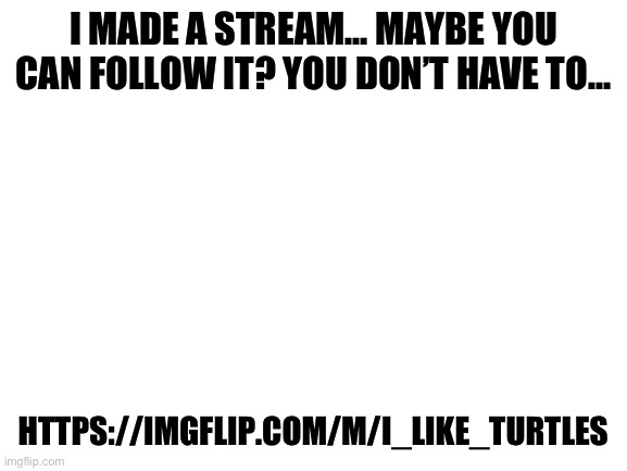 https://imgflip.com/m/I_Like_Turtles | I MADE A STREAM… MAYBE YOU CAN FOLLOW IT? YOU DON’T HAVE TO…; HTTPS://IMGFLIP.COM/M/I_LIKE_TURTLES | image tagged in blank white template | made w/ Imgflip meme maker