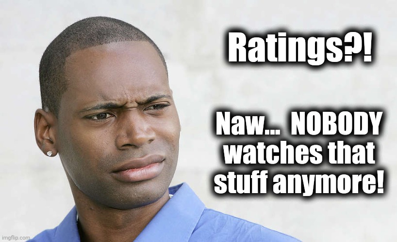 disbelief | Ratings?! Naw...  NOBODY
watches that
stuff anymore! | image tagged in disbelief | made w/ Imgflip meme maker