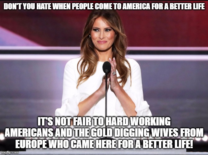 Melania trump meme | DON'T YOU HATE WHEN PEOPLE COME TO AMERICA FOR A BETTER LIFE; IT'S NOT FAIR TO HARD WORKING AMERICANS AND THE GOLD DIGGING WIVES FROM EUROPE WHO CAME HERE FOR A BETTER LIFE! | image tagged in melania trump meme | made w/ Imgflip meme maker