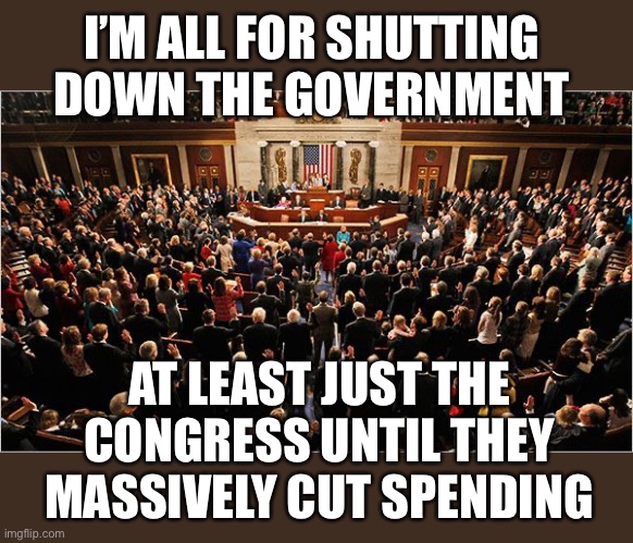 usdebtclock.org. I don’t want any more debt!  And neither should you! | I’M ALL FOR SHUTTING DOWN THE GOVERNMENT; AT LEAST JUST THE CONGRESS UNTIL THEY MASSIVELY CUT SPENDING | image tagged in congress,shut down,cut spending | made w/ Imgflip meme maker