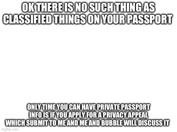 I will make the template | OK THERE IS NO SUCH THING AS CLASSIFIED THINGS ON YOUR PASSPORT; ONLY TIME YOU CAN HAVE PRIVATE PASSPORT INFO IS IF YOU APPLY FOR A PRIVACY APPEAL WHICH SUBMIT TO ME AND ME AND BUBBLE WILL DISCUSS IT | image tagged in blank white template | made w/ Imgflip meme maker
