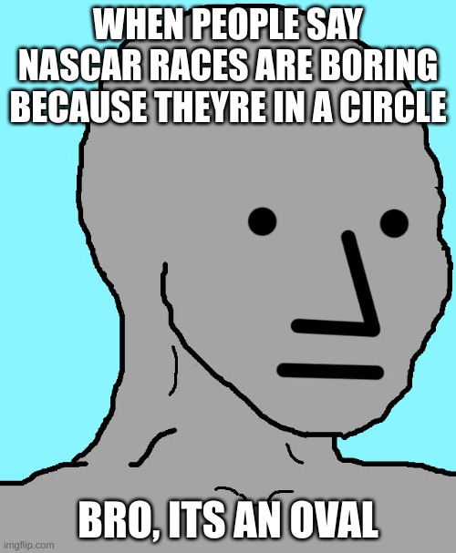 NPC | WHEN PEOPLE SAY NASCAR RACES ARE BORING BECAUSE THEYRE IN A CIRCLE; BRO, ITS AN OVAL | image tagged in memes,npc | made w/ Imgflip meme maker