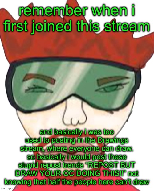 memories | remember when i first joined this stream; and basically i was too used to posting in the Drawings stream, where everyone can draw. so basically i would post these stupid repost trends “REPOST BUT DRAW YOUR OC DOING THIS!!” not knowing that half the people here can’t draw | image tagged in annihilator | made w/ Imgflip meme maker