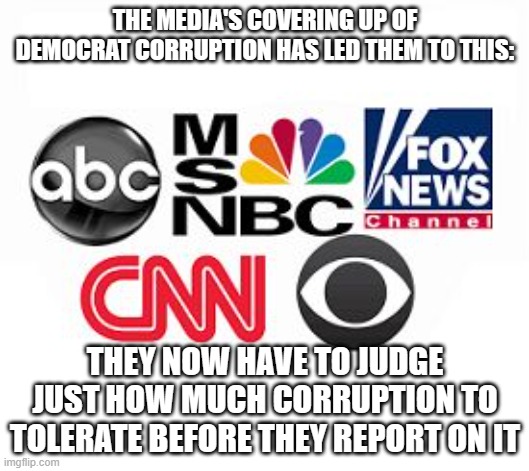 Media Lies | THE MEDIA'S COVERING UP OF DEMOCRAT CORRUPTION HAS LED THEM TO THIS:; THEY NOW HAVE TO JUDGE JUST HOW MUCH CORRUPTION TO TOLERATE BEFORE THEY REPORT ON IT | image tagged in media lies | made w/ Imgflip meme maker