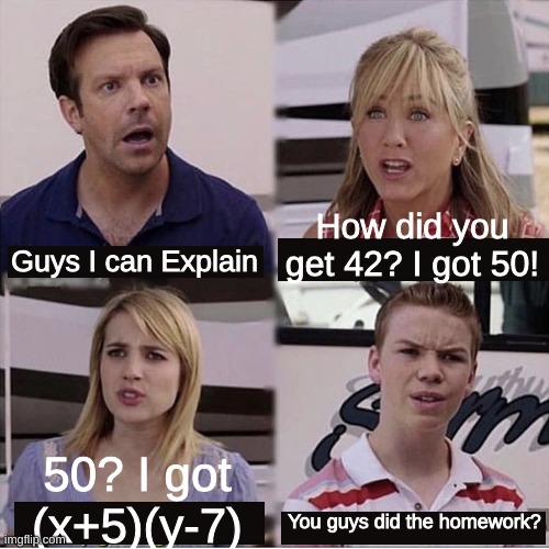 school in a nutshell | How did you get 42? I got 50! Guys I can Explain; 50? I got (x+5)(y-7); You guys did the homework? | image tagged in you guys are getting paid template | made w/ Imgflip meme maker