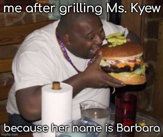 Barbara Kyew | me after grilling Ms. Kyew; because her name is Barbara | image tagged in fat guy eating burger | made w/ Imgflip meme maker