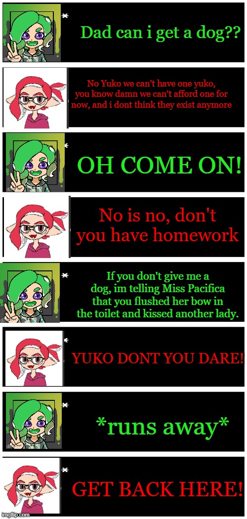Classic Family moment. | Dad can i get a dog?? No Yuko we can't have one yuko, you know damn we can't afford one for now, and i dont think they exist anymore; OH COME ON! No is no, don't you have homework; If you don't give me a dog, im telling Miss Pacifica that you flushed her bow in the toilet and kissed another lady. YUKO DONT YOU DARE! *runs away*; GET BACK HERE! | image tagged in 4 undertale textboxes | made w/ Imgflip meme maker