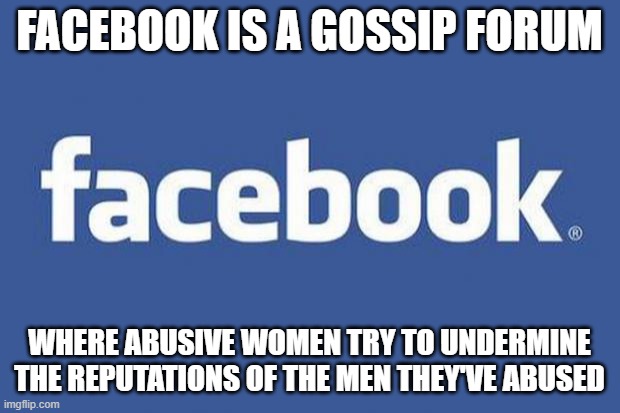 You may be a feminist or a woman hater. But we all know that this is one thing that Facebook is used for. | FACEBOOK IS A GOSSIP FORUM; WHERE ABUSIVE WOMEN TRY TO UNDERMINE THE REPUTATIONS OF THE MEN THEY'VE ABUSED | image tagged in facebook,abuse,gossip,reputation,hate,forum | made w/ Imgflip meme maker