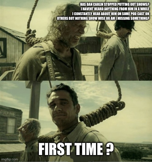 First Time Buster Scruggs James Franco Hanging alternate | HAS DAN CARLIN STOPPED PUTTING OUT SHOWS?
I HAVENT HEARD ANYTHING FROM HIM IN A WHILE I CONSTANTLY HEAR ABOUT HIM ON SOME POD CAST ON OTHERS BUT NOTHING SHOW WISE OR AM I MISSING SOMETHING? FIRST TIME ? | image tagged in first time buster scruggs james franco hanging alternate | made w/ Imgflip meme maker