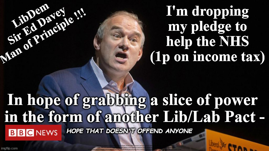 Ed Davey - LibDims - Drop pledge to help NHS in hope of power grab | LibDem
Sir Ed Davey
Man of Principle !!! I'm dropping my pledge to help the NHS (1p on income tax); In hope of grabbing a slice of power 
in the form of another Lib/Lab Pact -; HOPE THAT DOESN'T OFFEND ANYONE; Lib/Lab Grubby deals #Immigration #Starmerout #Labour #wearecorbyn #KeirStarmer #DianeAbbott #McDonnell #cultofcorbyn #labourisdead #labourracism #socialistsunday #nevervotelabour #socialistanyday #Antisemitism #Savile #SavileGate #Paedo #Worboys #GroomingGangs #Paedophile #IllegalImmigration #Immigrants #Invasion #StarmerResign #Starmeriswrong #SirSoftie #SirSofty #Blair #Steroids #Economy #LibLabPact #EdDavey #LibDim #LibDem #Brexit #RejoinEU; Ed Davey drops key tax rise pledge to align with Labour policy; Vote Labour - Get Lib/Lab Pact vote LibDem #Scott Williams; Look, i'll drop my 1p on income tax to help the NHS pledge - If you'll agree to take us back in the EU; Labours Con tricks | image tagged in ed davey starmer liblab pact,illegal immigration,labourisdead,stop boats rwanda echr,20 mph ulez eu 4th tier,eu quidproquo | made w/ Imgflip meme maker