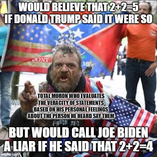 Morons don't know how to logically evaluate statements on their own merits, yet cry "ad hominem" every time they feel offended. | WOULD BELIEVE THAT 2+2=5 IF DONALD TRUMP SAID IT WERE SO; TOTAL MORON WHO EVALUATES
THE VERACITY OF STATEMENTS
BASED ON HIS PERSONAL FEELINGS
ABOUT THE PERSON HE HEARD SAY THEM; BUT WOULD CALL JOE BIDEN A LIAR IF HE SAID THAT 2+2=4 | image tagged in conservative alt right tardo,donald trump,joe biden,conservative logic,truth,feelings | made w/ Imgflip meme maker