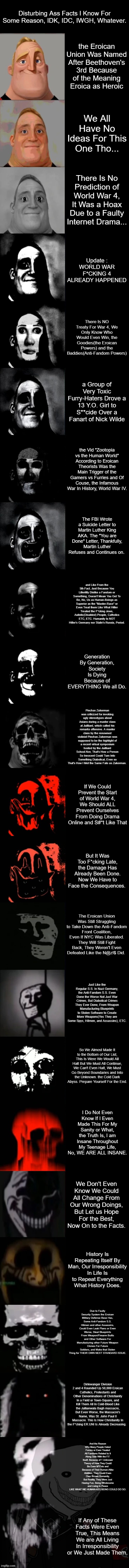 Some MIBU Disturbing-Ass Facts I Made For the Spooki-Mounth (Don't Come Ditching If You Were Terrified.) | Disturbing Ass Facts I Know For Some Reason, IDK, IDC, IWGH, Whatever. the Eroican Union Was Named After Beethoven's 3rd Because of the Meaning Eroica as Heroic; We All Have No Ideas For This One Tho... There Is No Prediction of World War 4, It Was a Hoax Due to a Faulty Internet Drama... Update : WORLD WAR F*CKING 4 ALREADY HAPPENED; There Is NO Treaty For War 4, We Only Know Who Would Even Win, the Goodies(the Eroican Powers) and the Baddies(Anti-Fandom Powers); a Group of Very Toxic Furry-Haters Drove a 13 Y.O. Girl to S**cide Over a Fanart of Nick Wilde; the Vid "Zootopia vs the Human World" According to Eroican Theorists Was the Main Trigger of the Gamers vs Furries and Of Couse, the Infamous War In History, World War IV. The FBI Wrote a Suicide Letter to Martin Luther King
AKA. The "You are Done" Letter, Thankfully, Martin Luther Refuses and Continues on. and Like From the 5th Fact, Just Because You Litlerlitly Dislike a Fandom or Something, Doesn't Mean You Get To Be, No, Us as Human-Beings as Superior as the "Master-Race" or Even Treat them Like What Hitler Treated the F*cking Jews, Autistic(Disabled) People, Catholics ETC, ETC. Humanity Is NOT Hitler's Germany nor Stalin's Russia, Period. Generation By Generation, Society Is Dying Because of EVERYTHING We all Do. Pinchas Zukerman was criticized for invoking ugly stereotypes about Asians during a master class at Juilliard, which called his remarks offensive. A master class by the renowned violinist Pinchas Zukerman was supposed to be the highlight of a recent virtual symposium hosted by the Juilliard School.Nov, That's How a Person So Innocent Could Turn Into Something Diabolical, Even so That's How I Met the Same Fate as Zukerman. If We Could Prevent the Start of World War 4, We Should ALL Prevent Ourselves From Doing Drama Online and S#*t Like That; But It Was Too F*cking Late, the Damage Has Already Been Done. Now We Have to Face the Consequences. The Eroican Union Was Still Struggling to Take Down the Anti-Fandom Front Coalition, Even If NYC Was Liberated. They Will Still Fight Back, They Weren't Even Defeated Like the N@z!$ Did. Just Like the Regular S.S. In Nazi Germany, the Anti-Fandom S.S. Even Done the Worse Not Just War Crimes, But Diabolical Crimes They Ever Done, From Weapon Manufacturing Blueprints to Stolen Software to Create More Weapons(Yes They are Some Spys, Hitmen, and Assassins), ETC. So We Almost Made It to the Bottom of Our List,
This Is Were We Would All Halt But We Must All Continue, We Can't Even Halt, We Must Go Beyond Boundaries and Into the Unknown. the Cold Dark Abyss. Prepare Yourself For the End. I Do Not Even Know If I Even Made This For My Sanity or What, the Truth Is, I am Insane Throughout My Teenage Life, No, WE ARE ALL INSANE. We Don't Even Know We Could All Change From Our Wrong Doings, But Let us Hope For the Best, Now On to the Facts. History Is Repeating Itself By Man, Our Irresponsibility In Life Is to Repeat Everything What History Does. Due to Faulty Security System the Eroican Military Defense Base Has, Some Anti-Fandom S.S. Hitmen and other Assassins, Could Even Leak Plans or Even Worse, Steal Blueprints From Weapon/Firearm Builts and Other Software For Manufacturing other Future Weapon Clones For Future Soldiers, and Make that Stolen Thing for THEIR OWN NEXT STANDARD ISSUE. Dirlewanger Division 2 and 4 Rounded Up 50,000 Eroican Catholics, Protestants and Other Denominations of Christianity In a Field or Town-Square, and Kill Them All In Cold-Blood Like the Jallianwala Bagh massacre, But Even Worse, the Massacre's Name, Was St. John Paul II Massacre. This Is How Christianity In the F*cking ER.UNI Is Already Decreasing. And the Reason Why Many People Hated Furries or Even Treated All Fandoms Related to It Along Side With the F.F. Itself, Because of 1 Unknown Theory of How They Could Be Even M*t*nts and Because of Their Human-Alike Abilities, They Could Even Over thrown Humanity, But Reality, They Were Just Having Fun, Being Wholesome and Living In Peace LIKE WHAT WE HUMAN-ASS BEING COULD DO SO. If Any of These Facts Were Even True, This Means We are All Living In Irresponsibility or We Just Made Them. | image tagged in mr incredible becoming uncanny extended hd,mibu,eroican facts,spooky month | made w/ Imgflip meme maker