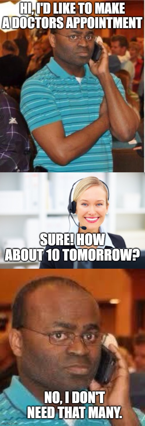HI, I'D LIKE TO MAKE A DOCTORS APPOINTMENT; SURE! HOW ABOUT 10 TOMORROW? NO, I DON'T NEED THAT MANY. | image tagged in angry man on phone,receptionist on the phone,black guy on phone | made w/ Imgflip meme maker