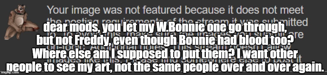 The hell, guys? | dear mods, you let my W.Bonnie one go through, but not Freddy, even though Bonnie had blood too? Where else am I supposed to put them? I want other people to see my art, not the same people over and over again. | made w/ Imgflip meme maker