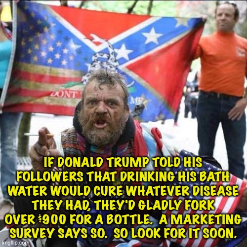 This guy looks like he could use a bottle. | IF DONALD TRUMP TOLD HIS FOLLOWERS THAT DRINKING HIS BATH WATER WOULD CURE WHATEVER DISEASE THEY HAD, THEY'D GLADLY FORK OVER $900 FOR A BOTTLE.  A MARKETING SURVEY SAYS SO.  SO LOOK FOR IT SOON. | image tagged in conservative alt right tardo | made w/ Imgflip meme maker
