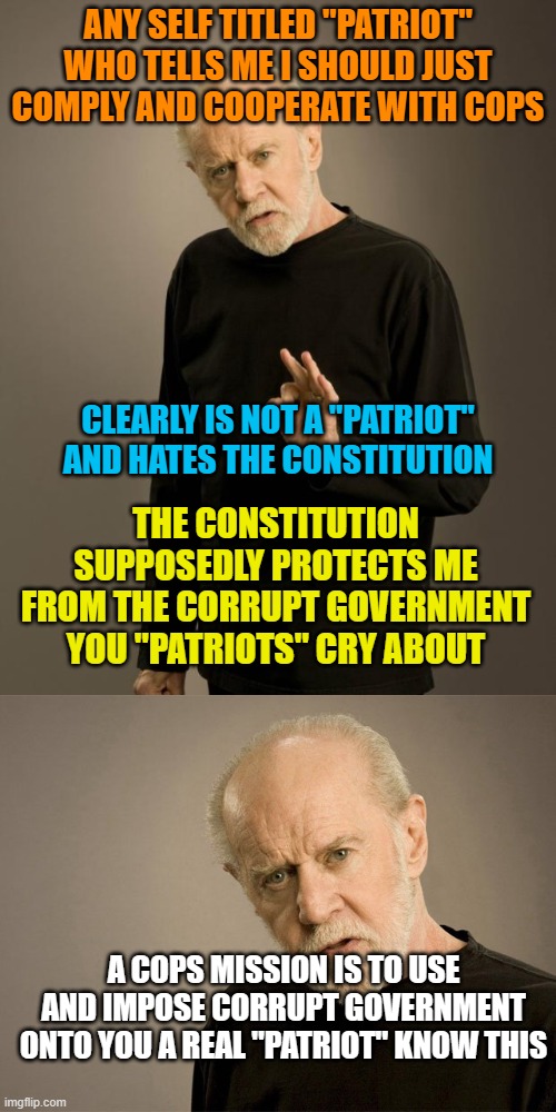 ANY SELF TITLED "PATRIOT" WHO TELLS ME I SHOULD JUST COMPLY AND COOPERATE WITH COPS; CLEARLY IS NOT A "PATRIOT" AND HATES THE CONSTITUTION; THE CONSTITUTION SUPPOSEDLY PROTECTS ME FROM THE CORRUPT GOVERNMENT YOU "PATRIOTS" CRY ABOUT; A COPS MISSION IS TO USE AND IMPOSE CORRUPT GOVERNMENT ONTO YOU A REAL "PATRIOT" KNOW THIS | image tagged in george carlin | made w/ Imgflip meme maker