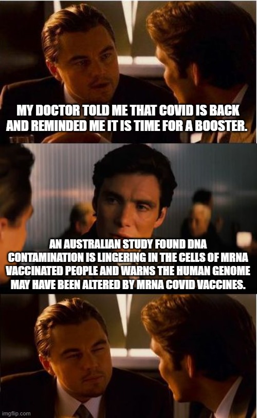 Democrats, liberals and progressives it is time for Covid your booster. | MY DOCTOR TOLD ME THAT COVID IS BACK AND REMINDED ME IT IS TIME FOR A BOOSTER. AN AUSTRALIAN STUDY FOUND DNA CONTAMINATION IS LINGERING IN THE CELLS OF MRNA VACCINATED PEOPLE AND WARNS THE HUMAN GENOME MAY HAVE BEEN ALTERED BY MRNA COVID VACCINES. | image tagged in memes,inception,covid vaccine,vaccinate democrats,dna contamination,clot shot | made w/ Imgflip meme maker