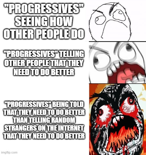 Being progressive is about being unafraid to raise the proverbial bar for yourself. Not just for other people. | "PROGRESSIVES" SEEING HOW OTHER PEOPLE DO; "PROGRESSIVES" TELLING
OTHER PEOPLE THAT THEY
NEED TO DO BETTER; "PROGRESSIVES" BEING TOLD
THAT THEY NEED TO DO BETTER
THAN TELLING RANDOM
STRANGERS ON THE INTERNET
THAT THEY NEED TO DO BETTER | image tagged in stages of anger,progressives,judgemental,judging you,progress,liberal hypocrisy | made w/ Imgflip meme maker