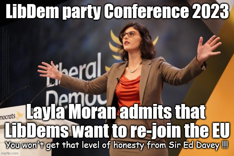 Layla Moran admits LibDems want to re-join the EU | LibDem party Conference 2023; Starmer/Davey -Lib/Lab Pact; Sir Ed Davey drops pledge to help the NHS (1p on income tax); In hope of grabbing a slice of power Lib/Lab Pact Lib/Lab Grubby deals #Immigration #Starmerout #Labour #wearecorbyn #KeirStarmer #DianeAbbott #McDonnell #cultofcorbyn #labourisdead #labourracism #socialistsunday #nevervotelabour #socialistanyday #Antisemitism #Savile #SavileGate #Paedo #Worboys #GroomingGangs #Paedophile #IllegalImmigration #Immigrants #Invasion #StarmerResign #LaylaMoran #Starmeriswrong #SirSoftie #SirSofty #Blair #Steroids #Economy #LibLabPact #EdDavey #LibDim #LibDem #Brexit #RejoinEU; Ed Davey drops key tax rise pledge to align with Labour policy; Vote Labour - Get Lib/Lab  Labours Con tricks; Layla Moran admits that 
LibDems want to re-join the EU; You won't get that level of honesty from Sir Ed Davey !!! | image tagged in layla moran,labourisdead,illegal immigration,libdem conference,stop boats rwanda echr,20 mph ulez eu 4th tier | made w/ Imgflip meme maker