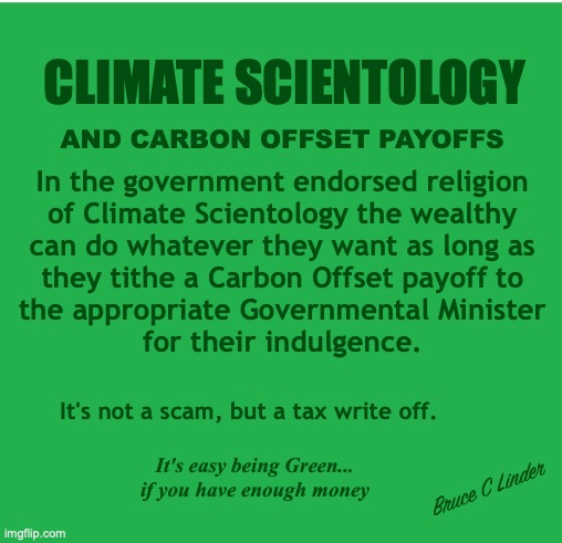 Official Religion if the US - Climate Scientology | CLIMATE SCIENTOLOGY; AND CARBON OFFSET PAYOFFS; In the government endorsed religion
of Climate Scientology the wealthy
can do whatever they want as long as
they tithe a Carbon Offset payoff to
the appropriate Governmental Minister
for their indulgence. It's not a scam, but a tax write off. It's easy being Green...
if you have enough money; Bruce C Linder | image tagged in climate scientology,tithing,government ministers,carbon offsets,tax write off,government scam | made w/ Imgflip meme maker