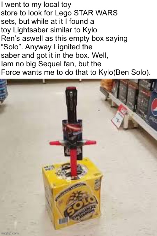 Classic duty of a Star Wars fan. | I went to my local toy store to look for Lego STAR WARS sets, but while at it I found a toy Lightsaber similar to Kylo Ren’s aswell as this empty box saying “Solo”. Anyway I ignited the saber and got it in the box. Well, Iam no big Sequel fan, but the Force wants me to do that to Kylo(Ben Solo). | image tagged in star wars,lego,memes,relatable memes,fun,star wars meme | made w/ Imgflip meme maker
