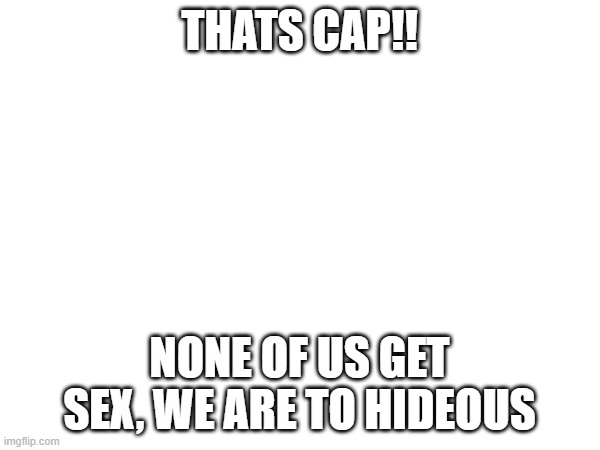THATS CAP!! NONE OF US GET SEX, WE ARE TO HIDEOUS | made w/ Imgflip meme maker