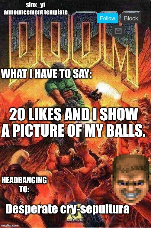 /srs | 20 LIKES AND I SHOW A PICTURE OF MY BALLS. Desperate cry-sepultura | image tagged in sinx_yt doom template | made w/ Imgflip meme maker