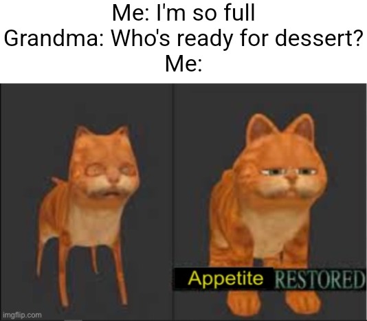 True | Me: I'm so full

Grandma: Who's ready for dessert?

Me: | image tagged in memes,funny,funny memes,relatable,so true memes,dank memes | made w/ Imgflip meme maker