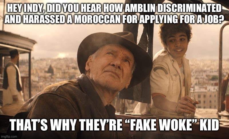 Fake woke | HEY INDY, DID YOU HEAR HOW AMBLIN DISCRIMINATED AND HARASSED A MOROCCAN FOR APPLYING FOR A JOB? THAT’S WHY THEY’RE “FAKE WOKE” KID | image tagged in amblin,fake woke | made w/ Imgflip meme maker