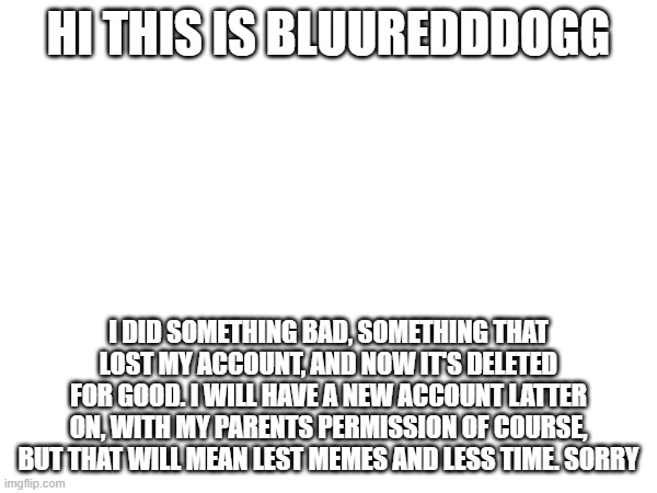 announcment | HI THIS IS BLUUREDDDOGG; I DID SOMETHING BAD, SOMETHING THAT LOST MY ACCOUNT, AND NOW IT'S DELETED FOR GOOD. I WILL HAVE A NEW ACCOUNT LATTER ON, WITH MY PARENTS PERMISSION OF COURSE, BUT THAT WILL MEAN LEST MEMES AND LESS TIME. SORRY | image tagged in plz read | made w/ Imgflip meme maker