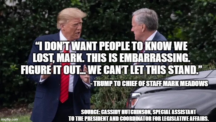 trump admits he lost | “I DON’T WANT PEOPLE TO KNOW WE LOST, MARK. THIS IS EMBARRASSING. FIGURE IT OUT... WE CAN’T LET THIS STAND.”; - TRUMP TO CHIEF OF STAFF MARK MEADOWS; SOURCE: CASSIDY HUTCHINSON, SPECIAL ASSISTANT TO THE PRESIDENT AND COORDINATOR FOR LEGISLATIVE AFFAIRS. | made w/ Imgflip meme maker